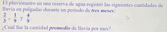 El pluviómetro en una reserva de agua registró las siguientes cantidades de 
lluvia en pulgadas durante un período de tres meses:
 2/3 ,  1/9  y  4/9 . 
¿Cuál fue la cantidad promedio de lluvia por mes?