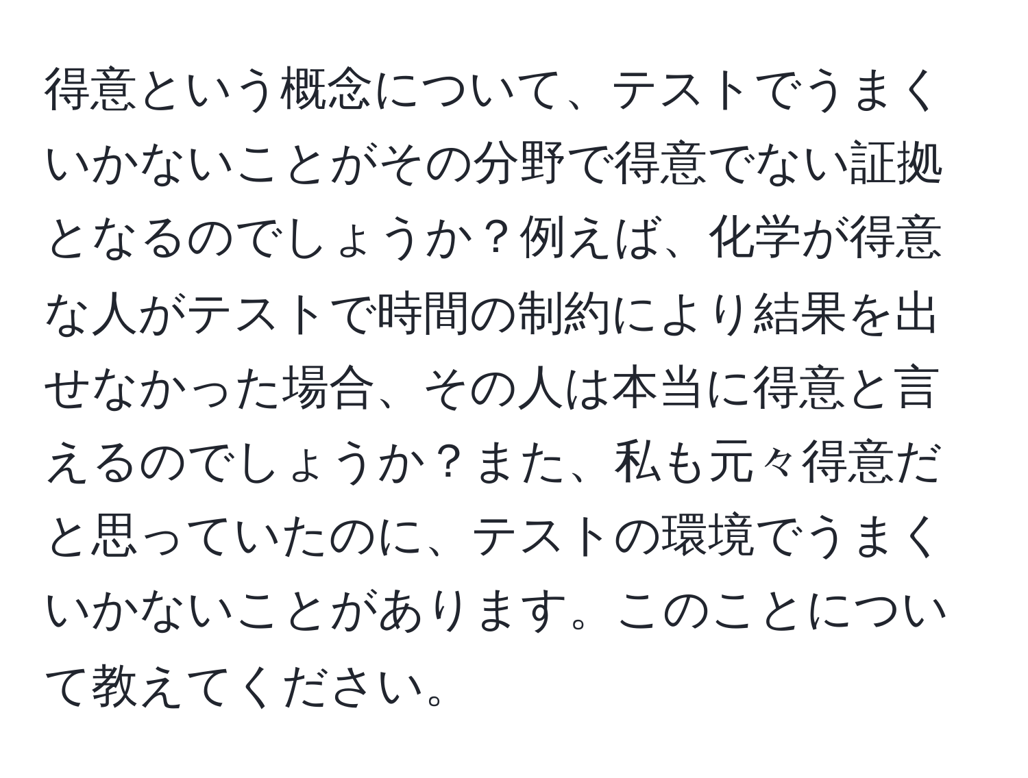 得意という概念について、テストでうまくいかないことがその分野で得意でない証拠となるのでしょうか？例えば、化学が得意な人がテストで時間の制約により結果を出せなかった場合、その人は本当に得意と言えるのでしょうか？また、私も元々得意だと思っていたのに、テストの環境でうまくいかないことがあります。このことについて教えてください。