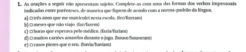 As orações a seguir não apresentam sujeito. Complete-as com uma das formas dos verbos impessoais 
indicadas entre parênteses, de maneira que fiquem de acordo com a norma-padrão da língua. 
a) □ três anos que me matriculei nesta escola. (fez/fizeram) 
b) □meses que não viajo. (faz/fazem) 
c) □ horas que esperava pelo médico. (fazia/faziam) 
d) □ muitos cartões amarelos durante o jogo. (houve/houveram) 
e) □ casos piores que o seu. (havia/haviam)