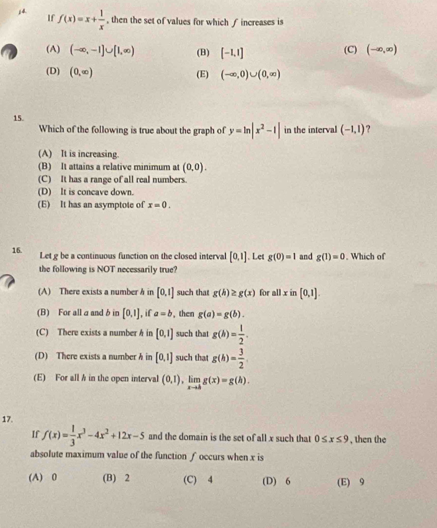 If f(x)=x+ 1/x  , then the set of values for which f increases is
(A) (-∈fty ,-1]∪ [1,∈fty ) (B) [-1,1] (C) (-∈fty ,∈fty )
(D) (0,∈fty ) (E) (-∈fty ,0)∪ (0,∈fty )
15.
Which of the following is true about the graph of y=ln |x^2-1| in the interval (-1,1) ?
(A) It is increasing.
(B) It attains a relative minimum at (0,0).
(C) It has a range of all real numbers.
(D) lt is concave down.
(E) It has an asymptote of x=0. 
16. Let g be a continuous function on the closed interval [0,1] 、 Let g(0)=1 and g(1)=0. Which of
the following is NOT necessarily true?
(A) There exists a number h in [0,1] such that g(h)≥ g(x) for allx in [0,1].
(B) For all aand b in [0,1] , if a=b , then g(a)=g(b).
(C) There exists a number h in [0,1] such that g(h)= 1/2 .
(D) There exists a number h in [0,1] such that g(h)= 3/2 
(E) For allh in the open interval (0,1), limlimits _xto hg(x)=g(h). 
17.
If f(x)= 1/3 x^3-4x^2+12x-5 and the domain is the set of all x such that 0≤ x≤ 9 , then the
absolute maximum value of the function ∫occurs when x is
(A) 0 (B) 2 (C) 4 (D) 6 (E) 9