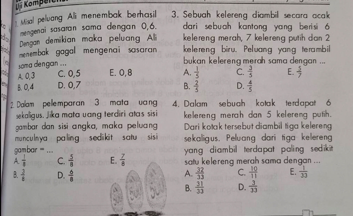 Uji Kompeler
Ko 1. Misal peluang Ali menembak berhasi 3. Sebuah kelereng diambil secara acak
mengenai sasaran sama dengan 0, 6. dari sebuah kantong yang berisi 6
Dengan demikian maka peluang Ali kelereng merah, 7 kelereng putih dan 2
ejod kelereng biru. Peluang yang terambil
men embak gagal mengenai sasaran 
sama dengan ... bukan kelereng merah sama dengan ...
ads C. 0, 5 E. 0, 8 A.  1/5  C.  3/5  E.  5/7 
A. 0, 3
eme B. 0, 4 D. 0, 7 B.  2/5  D.  4/5 
ngo
2. Dalam pelemparan 3 mata uang 4. Dalam sebuah kotak terdapat 6
sekaligus. Jika mata uang terdiri atas sisi kelereng merah dan 5 kelereng putih.
gambar dan sisi angka, maka peluang Dari kotak tersebut diambil tiga kelereng
munculnya paling sedikit satu sisi sekaligus, Peluang dari tiga kelereng
gambar = .._ yang diambil terdapat paling sedikit.
A.  1/8  C.  5/8  E.  7/8  satu kelereng merah sama dengan ...
B.  3/8  D.  6/8   32/33  C.  10/11  E.  1/33 
A.
B.  31/33  D.  3/33 