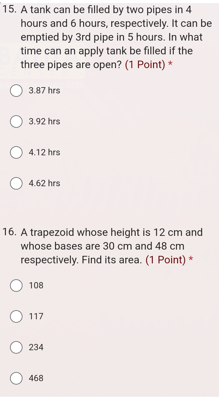 A tank can be filled by two pipes in 4
hours and 6 hours, respectively. It can be
emptied by 3rd pipe in 5 hours. In what
time can an apply tank be filled if the
three pipes are open? (1 Point) *
3.87 hrs
3.92 hrs
4.12 hrs
4.62 hrs
16. A trapezoid whose height is 12 cm and
whose bases are 30 cm and 48 cm
respectively. Find its area. (1 Point) *
108
117
234
468