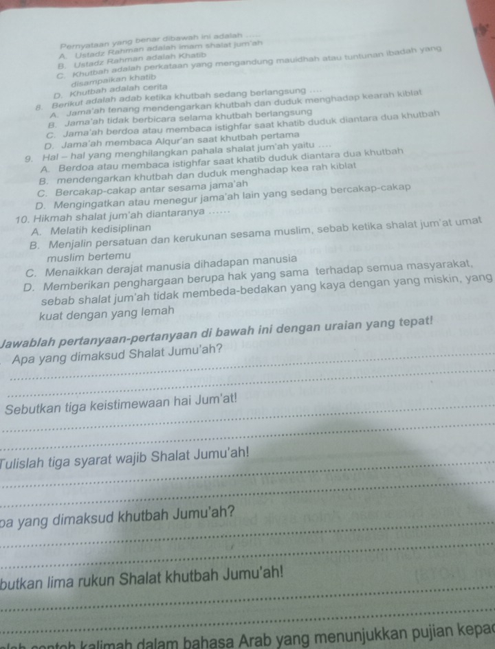 Pernyataan yang benar dibawah ini adalah
A. Ustadz Rahman adalah imam shalat jum'ah
B. Ustadz Rahman adalah Khatib
C. Khutbah adalah perkataan yang mengandung mauidhah atau tuntunan ibadah yang
disampaikan khatib
D. Khutbah adalah cerita
8. Berikut adalah adab ketika khutbah sedang berlangsung ...
A. Jama'ah tenang mendengarkan khutbah dan duduk menghadap kearah kiblat
B. Jama'ah tidak berbicara selama khutbah berlangsung
C. Jama'ah berdoa atau membaca istighfar saat khatib duduk diantara dua khutbah
D. Jama'ah membaca Alqur'an saat khutbah pertama
9. Ha! — hal yang menghilangkan pahala shalat jum'ah yaitu ...
A. Berdoa atau membaca istighfar saat khatib duduk diantara dua khutbah
B. mendengarkan khutbah dan duduk menghadap kea rah kiblat
C. Bercakap-cakap antar sesama jama'ah
D. Mengingatkan atau menegur jama'ah lain yang sedang bercakap-cakap
10. Hikmah shalat jum'ah diantaranya ...⋅
A. Melatih kedisiplinan
B. Menjalin persatuan dan kerukunan sesama muslim, sebab ketika shalat jum'at umat
muslim bertemu
C. Menaikkan derajat manusia dihadapan manusia
D. Memberikan penghargaan berupa hak yang sama terhadap semua masyarakat,
sebab shalat jum'ah tidak membeda-bedakan yang kaya dengan yang miskin, yang
kuat dengan yang lemah
Jawablah pertanyaan-pertanyaan di bawah ini dengan uraian yang tepat!
_
_Apa yang dimaksud Shalat Jumu'ah?
_
_Sebutkan tiga keistimewaan hai Jum'at!
_Tulislah tiga syarat wajib Shalat Jumu'ah!
_
_pa yang dimaksud khutbah Jumu'ah?
_
_
butkan lima rukun Shalat khutbah Jumu’ah!
_
nontoh kalimah dalam bahasa Arab yang menunjukkan pujian kepac