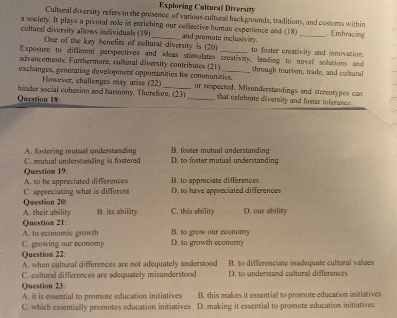 Exploring Cultural Diversity
Cultural diversity refers to the presence of various cultural backgrounds, traditions, and customs within
a society. It plays a pivotal role in enriching our collective human experience and (18) _. Embracing
cultural diversity allows individuals (19) _and promote inclusivity.
One of the key benefits of cultural diversity is (20) to foster creativity and innovation.
Exposure to different perspectives and ideas stimulates creativity, leading to novel solutions and
advancements. Furthermore, cultural diversity contributes (21) through tourism, trade, and cultural
exchanges, generating development opportunities for communities.
However, challenges may arise (22)
hinder social cohesion and harmony. Therefore, (23) or respected. Misunderstandings and stereotypes can
Question 18:
_that celebrate diversity and foster tolerance.
A. fostering mutual understanding B. foster mutual understanding
C. mutual understanding is fostered D. to foster mutual understanding
Question 19:
A. to be appreciated differences B. to appreciate differences
C. appreciating what is different D. to have appreciated differences
Question 20:
A. their ability B. its ability C. this ability D. our ability
Question 21:
A. to economic growth B. to grow our economy
C. growing our economy D. to growth economy
Question 22:
A. when cultural differences are not adequately understood B. to differenciate inadequate cultural values
C. cultural differences are adequately misunderstood D. to understand cultural differences
Question 23:
A. it is essential to promote education initiatives B. this makes it essential to promote education initiatives
C. which essentially promotes education initiatives D. making it essential to promote education initiatives