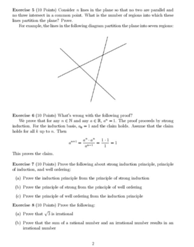 Consider a lines in the plane so that no two are parallel and 
no three intersect in a common point. What is the number of regions into which these 
lines partition the plane? Prove. 
For example, the lines in the following diagram partition the plane into seven regions: 
Exercise 6 (10 Points) What's wrong with the following proof? 
We prove that for any n∈ N and anya∈ R, a^n=1. The proof proceeds by strong 
induction. For the induction basis, a_8=1 and the claim holds. Assume that the claim 
holds for all k up to n. Then
a^(n+1)= a^n· a^n/a^(n-1) = 1· 1/1 =1
This proves the claim. 
Exercise 7 (10 Points) Prove the following about strong induction principle, principle 
of induction, and well ordering: 
(a) Prove the induction principle from the principle of strong induction 
(b) Prove the principle of strong from the principle of well ordering 
(c) Prove the principle of well ordering from the induction principle 
Exercise 8 (10 Points) Prove the following: 
(a) Prove that sqrt(3) is irrational 
(b) Prove that the sum of a rational number and an irrational number results in an 
irrational number 
2