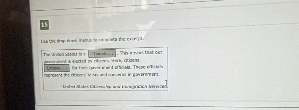 Use the drop down menus to complete the excerpt. 
The United States is a Choose... . This means that our 
government is elected by citizens. Here, citizens 
Choose. for their government officials. These officials 
represent the citizens' ideas and concerns in government. 
-United States Citizenship and Immigration Services