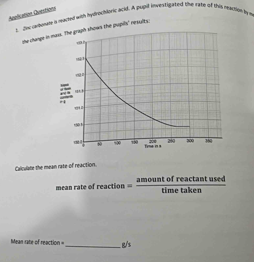 Application Questions 
1. Zinc carbonatth hydrochloric acid. A pupil investigated the rate of this reaction by m 
the change in 
Calculate the mean rate of reaction. 
mean rate of reac tion= amountofreactan tused/timetaken 
Mean rate of reaction =_  g/s