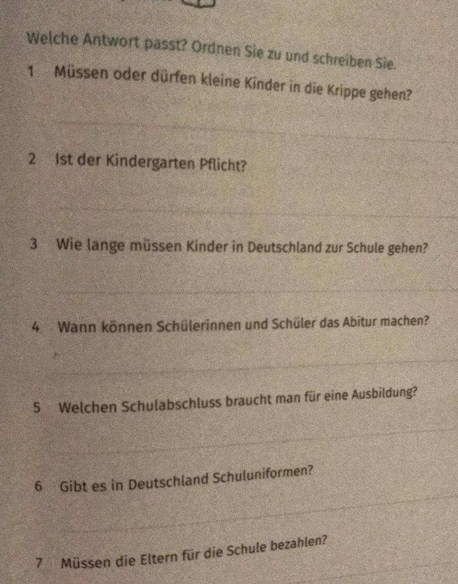 Welche Antwort passt? Ordnen Sie zu und schreiben Sie. 
1 Müssen oder dürfen kleine Kinder in die Krippe gehen? 
2 1st der Kindergarten Pflicht? 
3 Wie lange müssen Kinder in Deutschland zur Schule gehen? 
4 Wann können Schülerinnen und Schüler das Abitur machen? 
5 Welchen Schulabschluss braucht man für eine Ausbildung? 
6 Gibt es in Deutschland Schuluniformen? 
7 Müssen die Eltern für die Schule bezahlen?