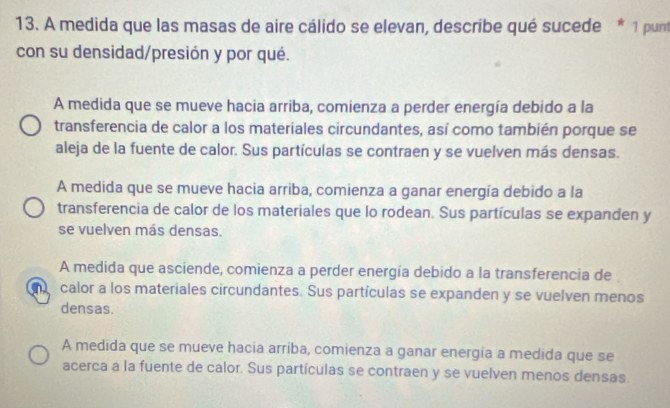 A medida que las masas de aire cálido se elevan, describe qué sucede * 1 pun
con su densidad/presión y por qué.
A medida que se mueve hacia arriba, comienza a perder energía debido a la
transferencia de calor a los materiales circundantes, así como también porque se
aleja de la fuente de calor. Sus partículas se contraen y se vuelven más densas.
A medida que se mueve hacia arriba, comienza a ganar energía debido a la
transferencia de calor de los materiales que lo rodean. Sus partículas se expanden y
se vuelven más densas.
A medida que asciende, comienza a perder energía debido a la transferencia de
n calor a los materiales circundantes. Sus partículas se expanden y se vuelven menos
densas.
A medida que se mueve hacia arriba, comienza a ganar energía a medida que se
acerca a la fuente de calor. Sus partículas se contraen y se vuelven menos densas.