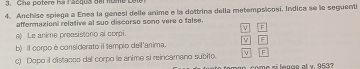 Che potere ha l’acqua del flume Lete!
4. Anchise spiega a Enea la genesi delle anime e la dottrina della metempsicosi. Indica se le seguenti
affermazioni relative al suo discorso sono vere o false.
V F
a) Le anime preesistono ai corpi.
V F
b) Il corpo è considerato il tempio dell'anima.
c) Dopo il distacco dal corpo le anime si reincarnano subito. V F
com p o come si legg e al v. 953