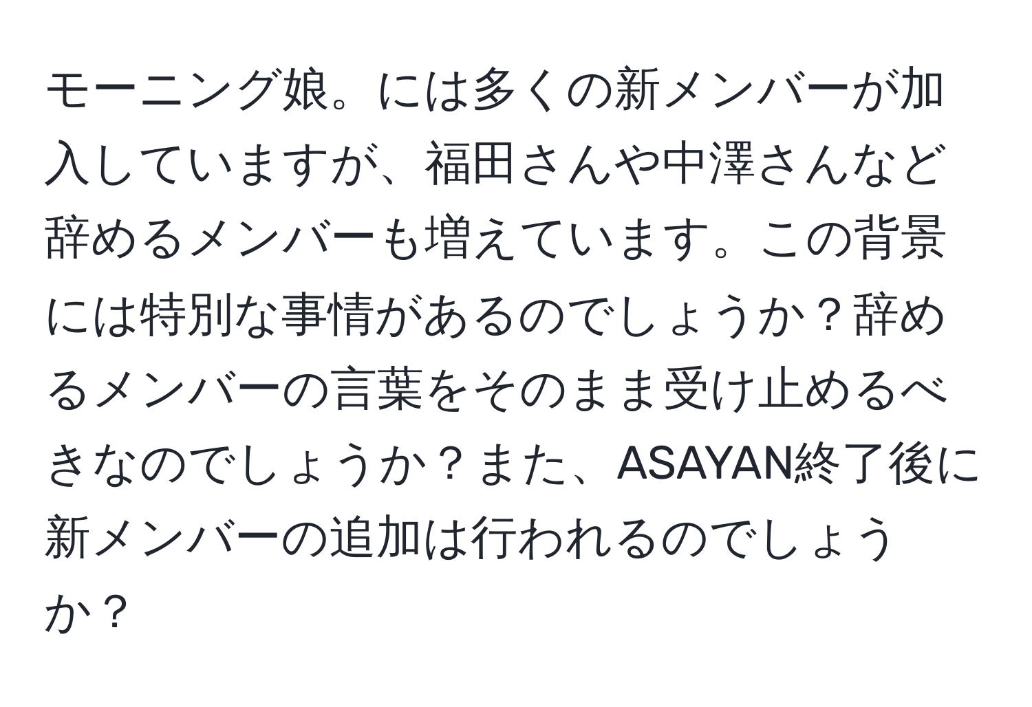 モーニング娘。には多くの新メンバーが加入していますが、福田さんや中澤さんなど辞めるメンバーも増えています。この背景には特別な事情があるのでしょうか？辞めるメンバーの言葉をそのまま受け止めるべきなのでしょうか？また、ASAYAN終了後に新メンバーの追加は行われるのでしょうか？