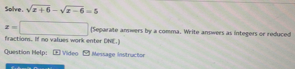 Solve. sqrt(x+6)-sqrt(x-6)=5
x=□ (Separate answers by a comma. Write answers as integers or reduced 
fractions. If no values work enter DNE.) 
Question Help: > Video * Message instructor