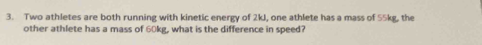 Two athletes are both running with kinetic energy of 2kJ, one athlete has a mass of 55kg, the 
other athlete has a mass of 60kg, what is the difference in speed?