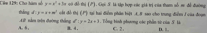 Cho hàm số y=x^2+3x có đồ thị (P). Gọi S là tập hợp các giá trị của tham số m đề đường
thắng d:y=x+m^2 cắt đồ thị (P) tại hai điểm phân biệt A, B sao cho trung điểm I của đoạn
AB nằm trên đường thẳng d':y=2x+3. Tổng bình phương các phần tử của S là
A. 6. B. 4. C. 2. D. 1.