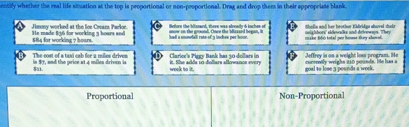 entify whether the real life situation at the top is proportional or non-proportional. Drag and drop them in their appropriate blank
Before the blizzaed, there was already 6 inches of Shalla and her brother Eldridee shovel thei
Jimmy worked at the Ice Cream Parlor. snow on the ground. Once the blizzard began, It neighbors' sidewalks and driveways. They
He made $36 for working 3 hours and $84 for working 7 hours. had a snowfall rate of 3 inches per hour make $60 total per house they shovel
is $7, and the price at 4 miles driven is Clarice's Piggy Bank has 30 dollars in Jeffrey is on a weight loss program. He
The cost of a taxi cab for 2 miles driven it. She adds 10 dollars allowance every currently weighs 210 pounds. He has a
$11. week to it. goal to lose 3 pounds a week.
Proportional Non-Proportional