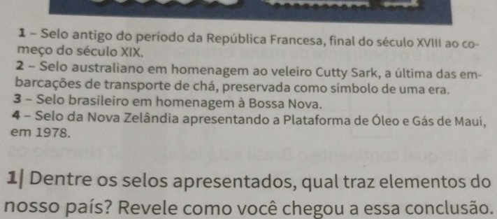 Selo antigo do período da República Francesa, final do século XVIII ao co- 
meço do século XIX. 
2 - Selo australiano em homenagem ao veleiro Cutty Sark, a última das em- 
barcações de transporte de chá, preservada como símbolo de uma era. 
3 - Selo brasileiro em homenagem à Bossa Nova. 
4 - Selo da Nova Zelândia apresentando a Plataforma de Óleo e Gás de Maui, 
em 1978. 
1| Dentre os selos apresentados, qual traz elementos do 
nosso país? Revele como você chegou a essa conclusão.