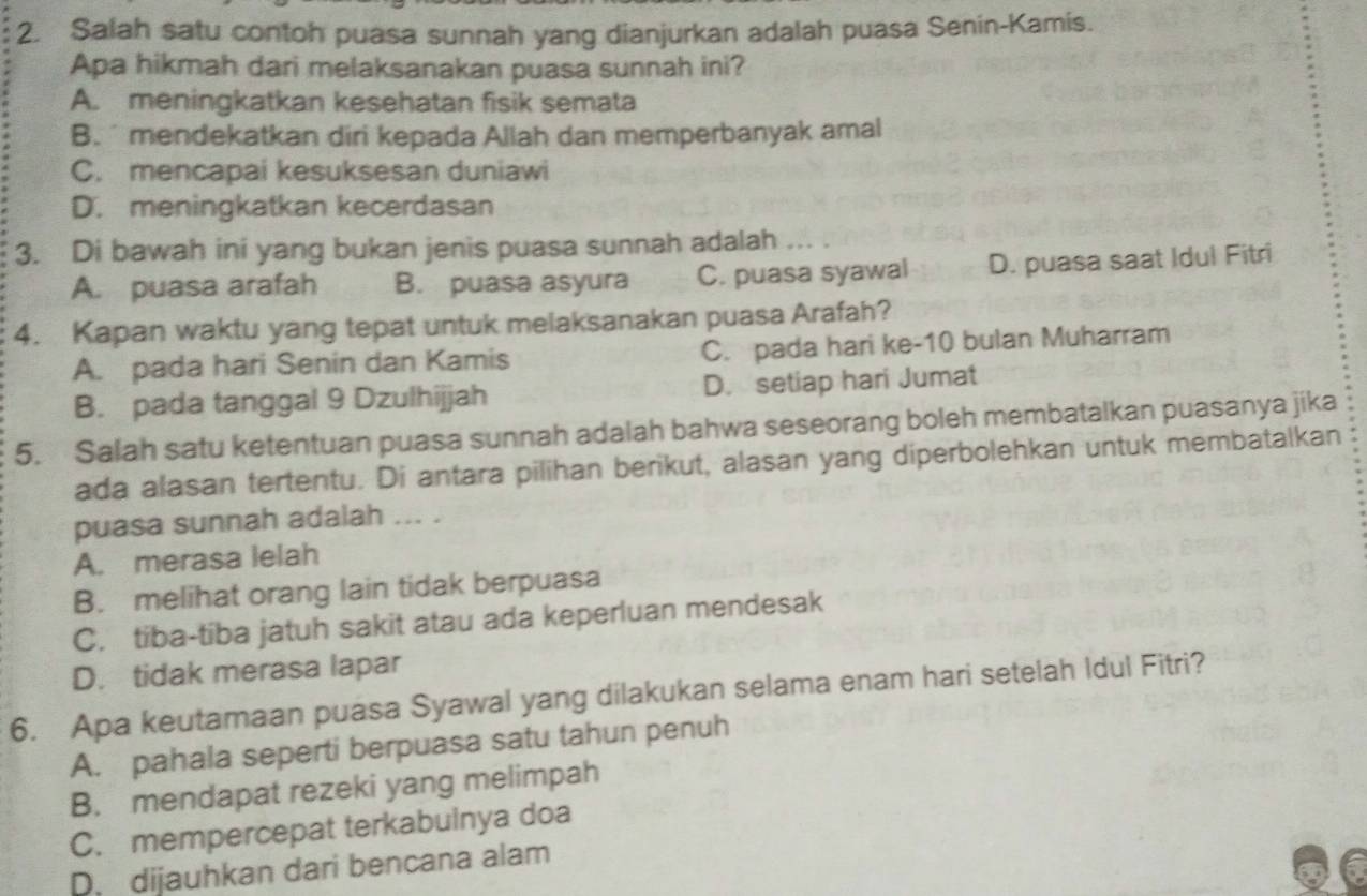 Salah satu contoh puasa sunnah yang dianjurkan adalah puasa Senin-Kamis.
Apa hikmah dari melaksanakan puasa sunnah ini?
A. meningkatkan kesehatan fisik semata
B. mendekatkan diri kepada Allah dan memperbanyak amal
C. mencapai kesuksesan duniawi
D. meningkatkan kecerdasan
3. Di bawah ini yang bukan jenis puasa sunnah adalah ... .
A. puasa arafah B. puasa asyura C. puasa syawal D. puasa saat Idul Fitri
4. Kapan waktu yang tepat untuk melaksanakan puasa Arafah?
A. pada hari Senin dan Kamis C. pada hari ke- 10 bulan Muharram
B. pada tanggal 9 Dzulhijjah D. setiap hari Jumat
5. Salah satu ketentuan puasa sunnah adalah bahwa seseorang boleh membatalkan puasanya jika
ada alasan tertentu. Di antara pilihan berikut, alasan yang diperbolehkan untuk membatalkan
puasa sunnah adalah ... .
A. merasa lelah
B. melihat orang lain tidak berpuasa
C. tiba-tiba jatuh sakit atau ada keperluan mendesak
D. tidak merasa lapar
6. Apa keutamaan puasa Syawal yang dilakukan selama enam hari setelah Idul Fitri?
A. pahala seperti berpuasa satu tahun penuh
B. mendapat rezeki yang melimpah
C. mempercepat terkabulnya doa
D. dijauhkan dari bencana alam