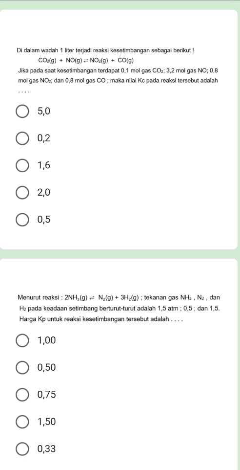 Di dalam wadah 1 liter terjadi reaksi kesetimbangan sebagai berikut !
CO_2(g)+NO(g)leftharpoons NO_2(g)+CO(g)
Jika pada saat kesetimbangan terdapat 0,1 mol gas CO₂; 3,2 mol gas NO; 0,8
mol gas NO₂; dan 0,8 mol gas CO; maka nilai Kc pada reaksi tersebut adalah
5,0
0,2
1, 6
2,0
0,5
Menurut reaksi : 2NH_3(g)leftharpoons N_2(g)+3H_2(g); tekanan gas NH₃ , N₂ , dan
H₂ pada keadaan setimbang berturut-turut adalah 1,5 atm; 0,5; dan 1,5.
Harga Kp untuk reaksi kesetimbangan tersebut adalah . . . .
1,00
0,50
0,75
1,50
0,33