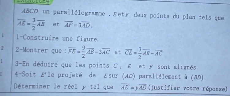 EXERCTCE4
ABCD un parallélogramme . ÆetF deux points du plan tels que
overline AE= 3/2 overline AB et overline AF=3overline AD. 
1 l-Construire une figure. 
2 2-Montrer que : overline FE= 9/2 overline AB-3overline AC et overline CE= 3/2 overline AB-overline AC
3-En déduire que les points C , E et F sont alignés. 
4-Soit E'l le projeté de Esur (AD) parallélement à (BD). 
Déterminer le réel y tel que overline AE'=yoverline AD (justifier votre réponse)