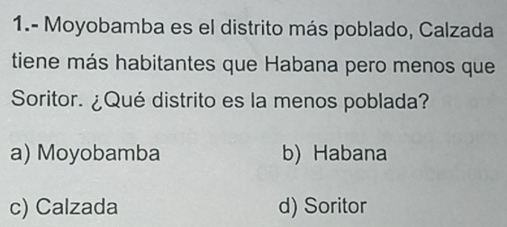 1.- Moyobamba es el distrito más poblado, Calzada
tiene más habitantes que Habana pero menos que
Soritor. ¿Qué distrito es la menos poblada?
a) Moyobamba b) Habana
c) Calzada d) Soritor