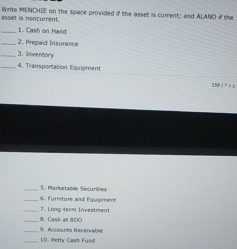 Write MENCHIE on the space provided if the asset is current; and ALANO if the 
asset is noncurrent. 
_1. Cash on Hand 
_2. Prepaid Insurance 
_3. Inventory 
_4. Transportation Equipment 
156 | P a g 
_5. Marketable Securities 
_6. Furniture and Equipment 
_7. Long-term Investment 
_8. Cash at BDO 
_9. Accounts Receivable 
_10. Petty Cash Fund