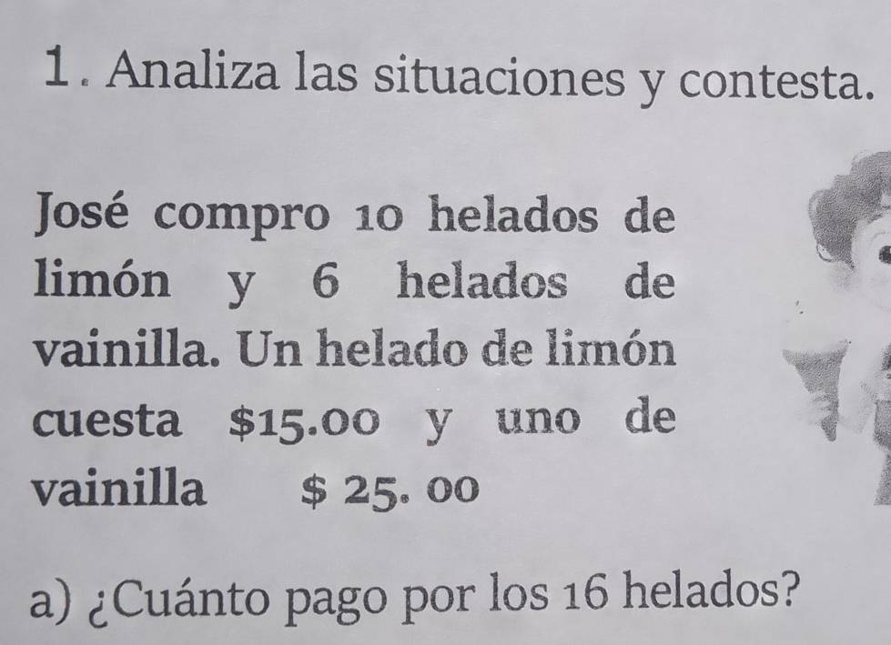 Analiza las situaciones y contesta. 
José compro 10 helados de 
limón y 6 helados de 
vainilla. Un helado de limón 
cuesta $15.00 y uno de 
vainilla $ 25. 00
a) ¿Cuánto pago por los 16 helados?