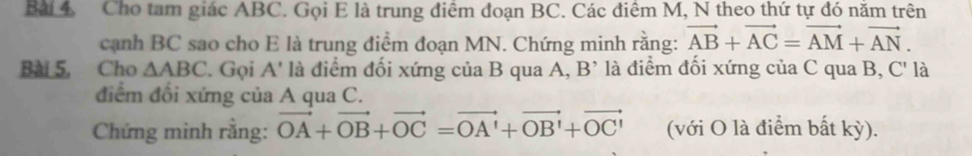 Cho tam giác ABC. Gọi E là trung điểm đoạn BC. Các điểm M, N theo thứ tự đó năm trên 
cạnh BC sao cho E là trung điểm đoạn MN. Chứng minh rằng: vector AB+vector AC=vector AM+vector AN. 
Bài 5, Cho △ ABC. Gọi A' là điểm đối xứng của B qua A, B ’ là điểm đối xứng của C qua B, C ' là 
điểm đổi xứng của A qua C. 
Chứng minh rằng: vector OA+vector OB+vector OC=vector OA'+vector OB'+vector OC' (với O là điểm bất kỳ).