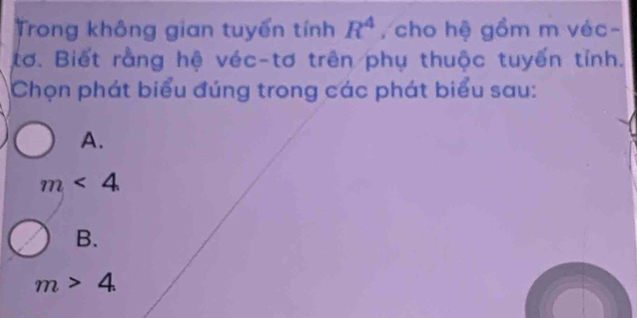 Trong không gian tuyển tính R^4 , cho hệ gồm m véc-
tơ. Biết rằng hệ véc-tơ trên phụ thuộc tuyến tính.
Chọn phát biểu đúng trong các phát biểu sau:
A.
m<4</tex>
B.
m>4.