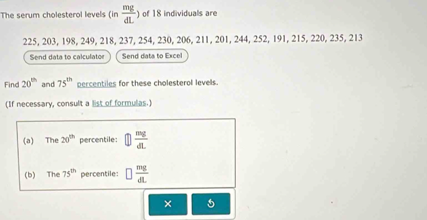 The serum cholesterol levels (in  mg/dL ) of 18 individuals are
225, 203, 198, 249, 218, 237, 254, 230, 206, 211, 201, 244, 252, 191, 215, 220, 235, 213
Send data to calculator Send data to Excel 
Find 20^(th) and 75^(th) percentiles for these cholesterol levels. 
(If necessary, consult a list of formulas.) 
(a) The 20^(th) percentile:  mg/dL 
(b) The 75^(th) percentile: □  mg/dL 
×