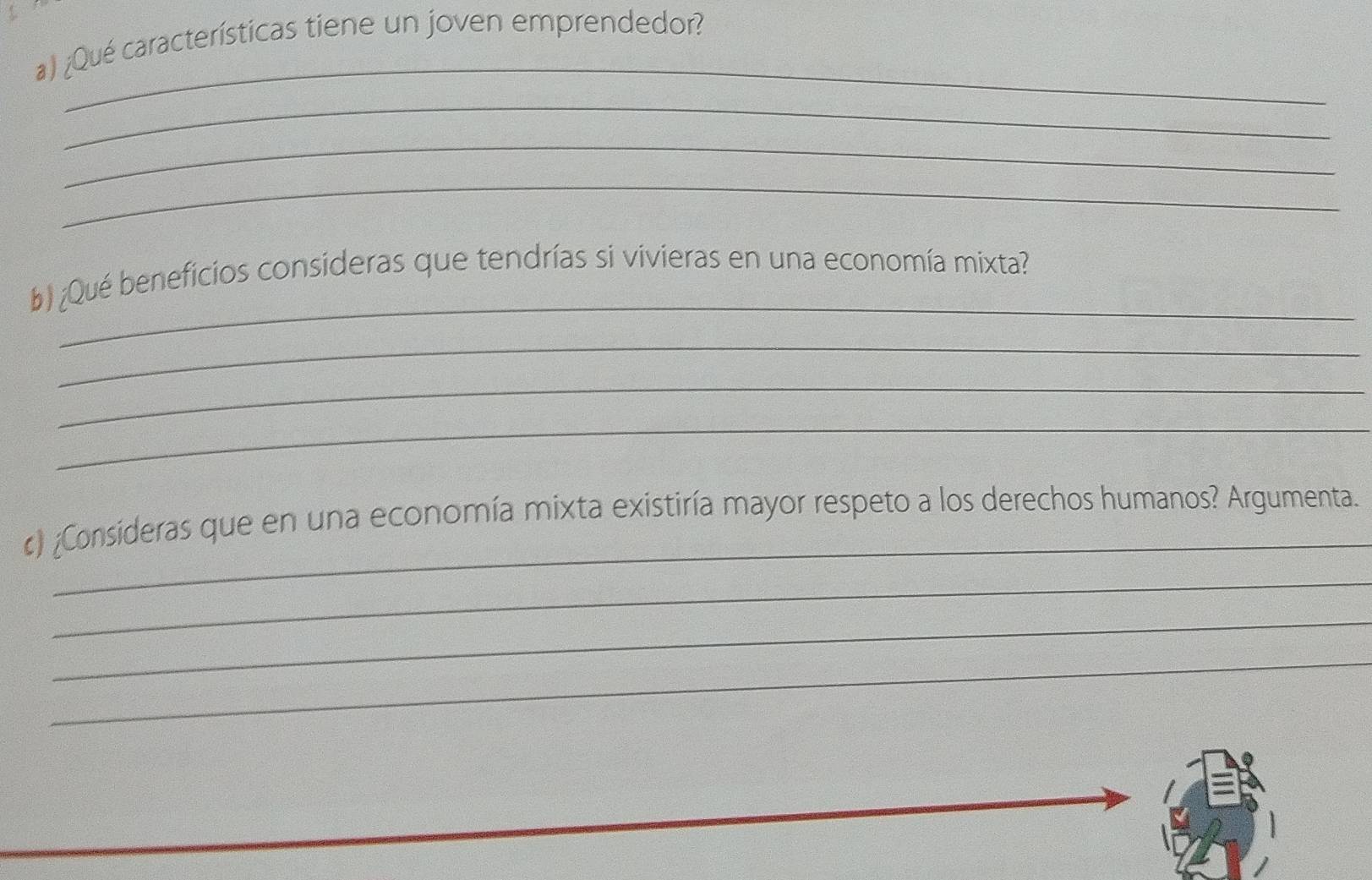 ¿Qué características tiene un joven emprendedor? 
_ 
_ 
_ 
_ 
_ 
b) ¿Qué beneficios consideras que tendrías si vivieras en una economía mixta? 
_ 
_ 
_ 
_ 
) ¿Consideras que en una economía mixta existiría mayor respeto a los derechos humanos? Argumenta. 
_ 
_ 
_