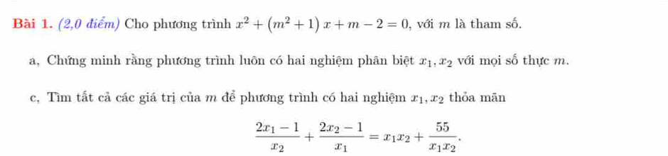 (2,0 điểm) Cho phương trình x^2+(m^2+1)x+m-2=0 , với m là tham số. 
a, Chứng minh rằng phương trình luôn có hai nghiệm phân biệt x_1, x_2 với mọi shat O thực m. 
c, Tìm tất cả các giá trị của m để phương trình có hai nghiệm x_1, x_2 thỏa mān
frac 2x_1-1x_2+frac 2x_2-1x_1=x_1x_2+frac 55x_1x_2.