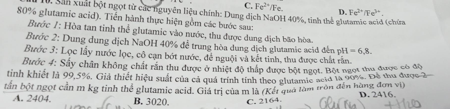 C. Fe^(2+)/Fe.
D. Fe^(2+)/Fe^(3+). 
10. Sản xuất bột ngọt từ các nguyên liệu chính: Dung dịch NaOH 40%, tinh thể glu
80% glutamic acid). Tiến hành thực hiện gồm các bước sau:
(chứa
Bước 1: Hòa tan tinh thể glutamic vào nước, thu được dung dịch bão hòa.
Bước 2: Dung dung dịch NaOH 40% để trung hòa dung dịch glutamic acid đến pH=6,8. 
Bước 3: Lọc lấy nước lọc, cô cạn bớt nước, để nguội và kết tinh, thu được chất rấn.
Bước 4: Sấy chân không chất rắn thu được ở nhiệt độ thấp được bột ngọt. Bột ngọt thu được có độ
tinh khiết là 99, 5%. Giả thiết hiệu suất của cả quá trính tính theo glutamic acid là 90%. Để thu được 2
bần bột ngọt cần m kg tinh thể glutamic acid. Giá trị của m là (Kết quả làm tròn đến hàng đơn vị)
D. 2416.
A. 2404. B. 3020. C. 2164.