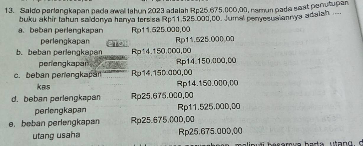 Saldo perlengkapan pada awal tahun 2023 adalah Rp25.675.000,00, namun pada saat penutupan
buku akhir tahun saldonya hanya tersisa Rp11.525.000,00. Jurnal penyesuaiannya adalah ....
a. beban perlengkapan Rp11.525.000,00
perlengkapan Rp11.525.000,00
b. beban perlengkapan Rp14.150.000,00
perlengkapan Rp14.150.000,00
c. beban perlengkapan Rp14.150.000,00
kas Rp14.150.000,00
d. beban perlengkapan Rp25.675.000,00
perlengkapan Rp11.525.000,00
e. beban perlengkapan Rp25.675.000,00
utang usaha Rp25.675.000,00
p u ti b esarn va harta utan g , d