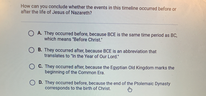 How can you conclude whether the events in this timeline occurred before or
after the life of Jesus of Nazareth?
A. They occurred before, because BCE is the same time period as BC,
which means "Before Christ."
B. They occurred after, because BCE is an abbreviation that
translates to "In the Year of Our Lord."
C. They occurred after, because the Egyptian Old Kingdom marks the
beginning of the Common Era.
D. They occurred before, because the end of the Ptolemaic Dynasty
corresponds to the birth of Christ.