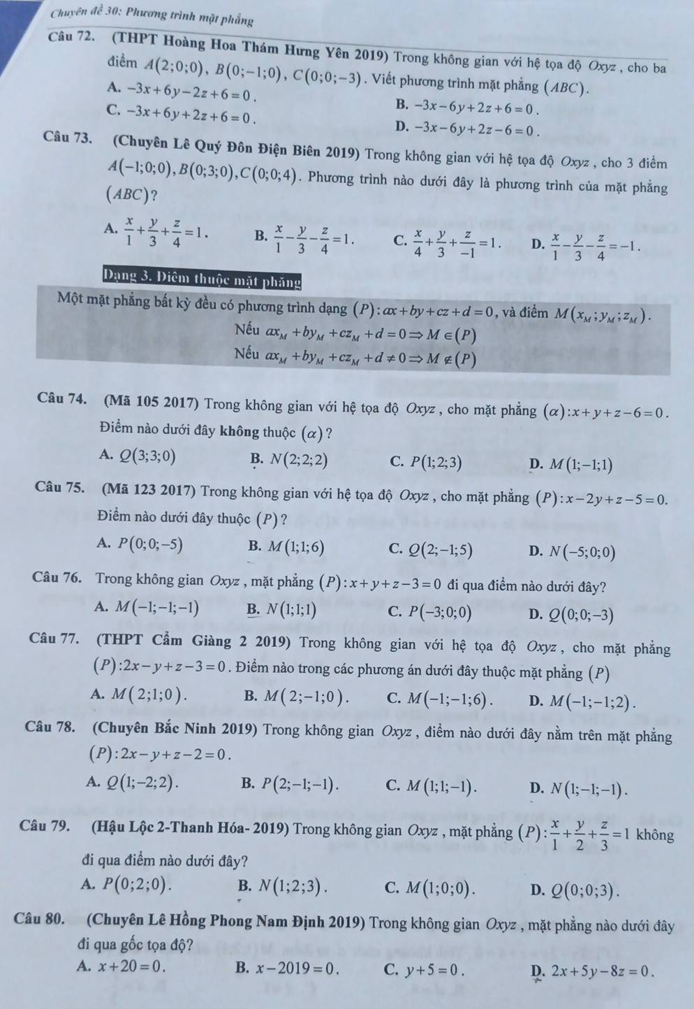 Chuyên đề 30: Phương trình mặt phẳng
Câu 72. (THPT Hoàng Hoa Thám Hưng Yên 2019) Trong không gian với hệ tọa độ Oxyz , cho ba
điểm A(2;0;0),B(0;-1;0),C(0;0;-3). Viết phương trình mặt phẳng (ABC).
A. -3x+6y-2z+6=0.
C. -3x+6y+2z+6=0.
B. -3x-6y+2z+6=0.
D. -3x-6y+2z-6=0.
Câu 73. (Chuyên Lê Quý Đôn Điện Biên 2019) Trong không gian với hệ tọa độ Oxyz , cho 3 điểm
A(-1;0;0),B(0;3;0),C(0;0;4). Phương trình nào dưới đây là phương trình của mặt phẳng
A BC )?
A.  x/1 + y/3 + z/4 =1. B.  x/1 - y/3 - z/4 =1. C.  x/4 + y/3 + z/-1 =1. D.  x/1 - y/3 - z/4 =-1.
Dạng 3. Điêm thuộc mặt pháng
Một mặt phẳng bất kỳ đều có phương trình dạng (P):ax+by+cz+d=0 , và điểm M(x_M;y_M;z_M).
Nếu ax_M+by_M+cz_M+d=0Rightarrow M∈ (P)
Nếu ax_M+by_M+cz_M+d!= 0Rightarrow M ∉ (P)
Câu 74. (Mã 105 2017) Trong không gian với hệ tọa độ Oxyz , cho mặt phẳng (alpha ):x+y+z-6=0.
Điểm nào dưới đây không thuộc (α)?
A. Q(3;3;0) B. N(2;2;2) C. P(1;2;3) D. M(1;-1;1)
Câu 75. (Mã 123 2017) Trong không gian với hệ tọa độ Oxyz , cho mặt phẳng (P):x-2y+z-5=0.
Điểm nào dưới đây thuộc (P)?
A. P(0;0;-5) B. M(1;1;6) C. Q(2;-1;5) D. N(-5;0;0)
Câu 76. Trong không gian Oxyz , mặt phẳng (P) :x+y+z-3=0 đi qua điểm nào dưới đây?
A. M(-1;-1;-1) B. N(1;1;1) C. P(-3;0;0) D. Q(0;0;-3)
Câu 77. (THPT Cẩm Giàng 2 2019) Trong không gian với hệ tọa độ Oxyz , cho mặt phẳng
(P) :2x-y+z-3=0. Điểm nào trong các phương án dưới đây thuộc mặt phẳng (P)
A. M(2;1;0). B. M(2;-1;0). C. M(-1;-1;6). D. M(-1;-1;2).
Câu 78. (Chuyên Bắc Ninh 2019) Trong không gian Oxyz , điểm nào dưới đây nằm trên mặt phẳng
(P) l:2x-y+z-2=0.
A. Q(1;-2;2). B. P(2;-1;-1). C. M(1;1;-1). D. N(1;-1;-1).
Câu 79. (Hậu Lộc 2-Thanh Hóa- 2019) Trong không gian Oxyz , mặt phẳng (P) : x/1 + y/2 + z/3 =1 không
đi qua điềm nào dưới đây?
A. P(0;2;0). B. N(1;2;3). C. M(1;0;0). D. Q(0;0;3).
Câu 80. (Chuyên Lê Hồng Phong Nam Định 2019) Trong không gian Oxyz , mặt phẳng nào dưới đây
đi qua gốc tọa độ?
A. x+20=0. B. x-2019=0. C. y+5=0. D. 2x+5y-8z=0.