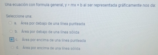 Una ecuación con formula general, y>mx+b al ser representada gráficamente nos da:
Seleccione una:
a. Área por debajo de una línea punteada
b. Área por debajo de una línea sólida
c. Área por encima de una línea punteada
d. Área por encima de una línea sólida