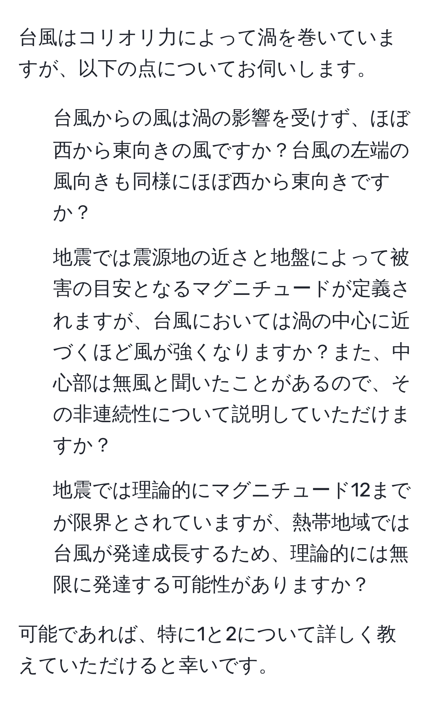 台風はコリオリ力によって渦を巻いていますが、以下の点についてお伺いします。  

1. 台風からの風は渦の影響を受けず、ほぼ西から東向きの風ですか？台風の左端の風向きも同様にほぼ西から東向きですか？  
2. 地震では震源地の近さと地盤によって被害の目安となるマグニチュードが定義されますが、台風においては渦の中心に近づくほど風が強くなりますか？また、中心部は無風と聞いたことがあるので、その非連続性について説明していただけますか？  
3. 地震では理論的にマグニチュード12までが限界とされていますが、熱帯地域では台風が発達成長するため、理論的には無限に発達する可能性がありますか？  

可能であれば、特に1と2について詳しく教えていただけると幸いです。