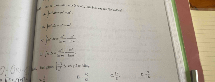 ê Cho m thoả mãn m>0, m!= 1. Phát biểu nào sau đây là đùng?
A. ∈t m^xdx=m^b-m^a.
B. ∈t m^xdx=m^a-m^b.
C. ∈t^bm^xdx= m^b/ln m - m^a/ln m .
D. ∈t mdx= m^a/ln m - m^b/ln m . 
II. Tích phân ∈tlimits _1^(2frac -3)x^3dx có giá trị bằng:
a []3+f(x)] dx A.  9/a . B. - 45/64 . C.  15/8 . D. - 9/8 .