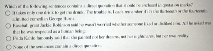 Which of the following sentences contains a direct quotation that should be enclosed in quotation marks?
It takes only one drink to get me drunk. The trouble is, I can't remember if it's the thirteenth or the fourteenth,
admitted comedian George Burns.
Baseball great Jackie Robinson said he wasn't worried whether someone liked or disliked him. All he asked was
that he was respected as a human being.
Frida Kahlo famously said that she painted not her dreams, not her nightmares, but her own reality.
None of the sentences contain a direct quotation.