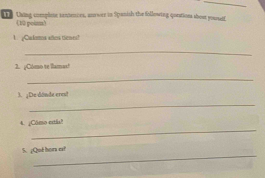 Using complete tantences, answer in Spanish the following questions about yourself 
(10 poins) 
U ¿Cuánms años tienes? 
_ 
2. ¿Cómo te llamas? 
_ 
3. ¿De dónde eres? 
_ 
_ 
4. ¿Cómo estás? 
_ 
S.¿Qué hora es?