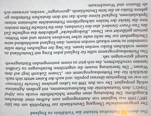 Der deutsche Flottenbau belastet das Verhältnis zu England 
Der programmatische Übergang Deutschlands zur Weltpolitik um das Jahr 
1897/1898 war begleitet von Anstrengungen zum Aufbau einer deutschen 
Kriegsflotte. Die Bedeutung einer eigenen Schlachtflotte wurde von Alfred 
Tirpitz¹), dem Staatssekretär des Reichsmarineamtes, mit großem Agitations- 
erfolg propagiert. Der von ihm 1898 ins Leben gerufene Deutsche Flottenver- 
ein war im Bürgertum überaus populär, und auch der Kaiser setzte sich nach- 
drücklich für das Flottenbauprogramm ein: „Unsere Zukunft liegt auf dem 
Wasser.'' Die Seerüstung musste die ungetrübten Beziehungen zu Großbri- 
tannien verschlechtern, das sich jetzt zu einem anstrengenden Rüstungswett- 
kampf gezwungen sah. 
Das Flottenbauprogramm sollte für England jeden Krieg mit Deutschland zu 
einem wirklichen Risiko werden lassen. Ein Sieg der englischen Flotte sollte 
zumindest so teuer erkauft werden müssen, dass England anschließend seine 
Überlegenheit zur See nicht mehr sicher bewahren konnte und sein Weltim- 
perium gefährdet war. Dieser „Risikogedanke“ gefährdete das englische Ziel 
des Two-Power-Standard, also den Grundsatz, dass die britische Flotte mindes- 
tens die Stärke der beiden nächstgrößeren Flottenmächte aufweisen müsse. 
Spekulationen, England könne durch das mit dem deutschen Flottenbau ge- 
gebene Risiko an die Seite Deutschlands „gezwungen“ werden, erwiesen sich 
als Illusion und Wunschtraum.