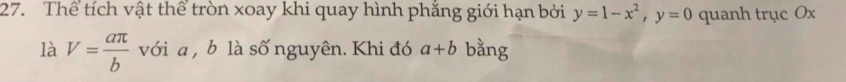 Thể tích vật thể tròn xoay khi quay hình phắng giới hạn bởi y=1-x^2, y=0 quanh trục Ox
là V= aπ /b  với a , b là số nguyên. Khi đó a+b bằng