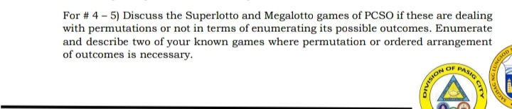 For # 4 - 5) Discuss the Superlotto and Megalotto games of PCSO if these are dealing 
with permutations or not in terms of enumerating its possible outcomes. Enumerate 
and describe two of your known games where permutation or ordered arrangement 
of outcomes is necessary. 
nsion or Ms 
a