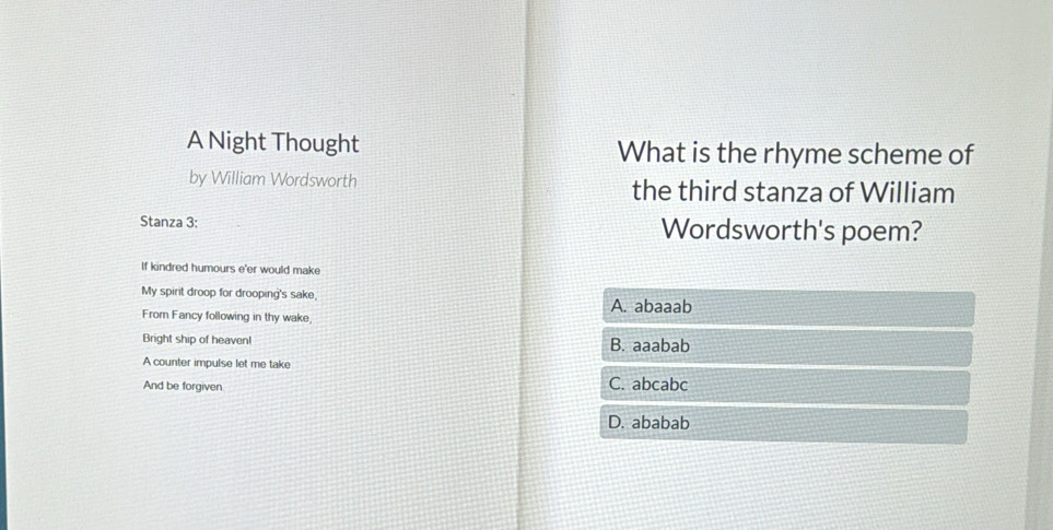 A Night Thought What is the rhyme scheme of
by William Wordsworth the third stanza of William
Stanza 3 : Wordsworth's poem?
If kindred humours e'er would make
My spirit droop for drooping's sake, A. abaaab
From Fancy following in thy wake,
Bright ship of heaven! B. aaabab
A counter impulse let me take
And be forgiven C. abcabc
D. ababab