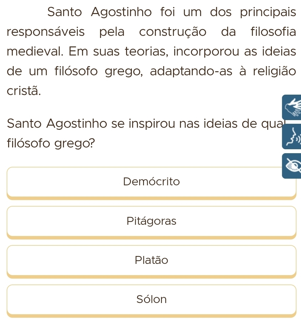 Santo Agostinho foi um dos principais
responsáveis pela construção da filosofia
medieval. Em suas teorias, incorporou as ideias
de um filósofo grego, adaptando-as à religião
cristã.
Santo Agostinho se inspirou nas ideias de qua
filósofo grego?
Demócrito
Pitágoras
Platão
Sólon