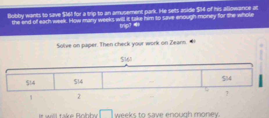 Bobby wants to save $161 for a trip to an amusement park. He sets aside $14 of his allowance at 
the end of each week. How many weeks will it take him to save enough money for the whole 
trip? 
Solve on paper. Then check your work on Zearn. 
It will take Bobby weeks to save enough money.