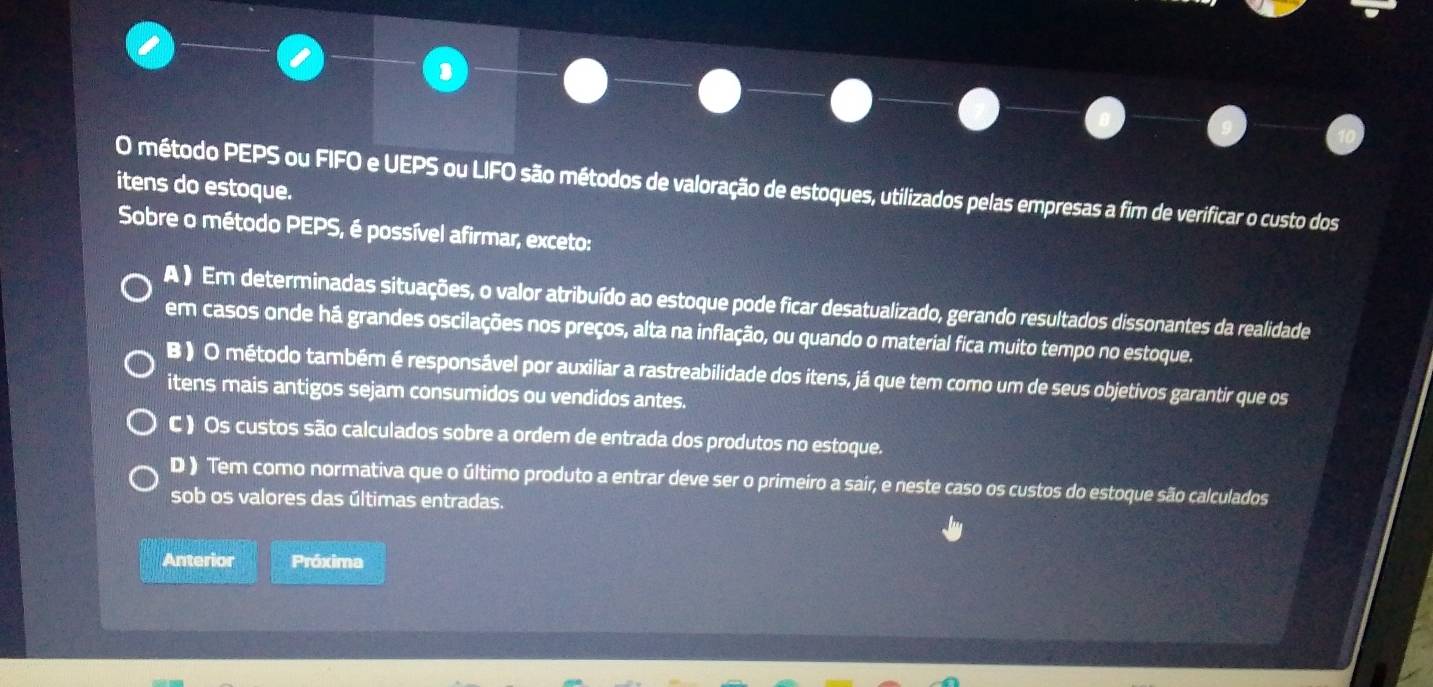 método PEPS ou FIFO e UEPS ou LIFO são métodos de valoração de estoques, utilizados pelas empresas a fim de verificar o custo dos
itens do estoque.
Sobre o método PEPS, é possível afirmar, exceto:
A ) Em determinadas situações, o valor atribuído ao estoque pode ficar desatualizado, gerando resultados dissonantes da realidade
em casos onde há grandes oscilações nos preços, alta na inflação, ou quando o material fica muito tempo no estoque.
B ) O método também é responsável por auxiliar a rastreabilidade dos itens, já que tem como um de seus objetivos garantir que os
itens mais antigos sejam consumidos ou vendidos antes.
C ) Os custos são calculados sobre a ordem de entrada dos produtos no estoque.
D ) Tem como normativa que o último produto a entrar deve ser o primeiro a sair, e neste caso os custos do estoque são calculados
sob os valores das últimas entradas.
Anterior Próxima