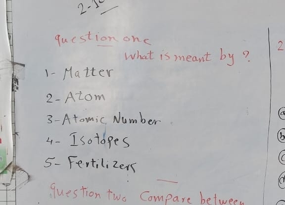 2-10 
question onc 
2 
What is meant by? 
1- Matter 
2-Atom 
3- Atomic. Number 
(a 
4- Isoldges 
(b 
C 
5- Fertilizers 
question two Compare between