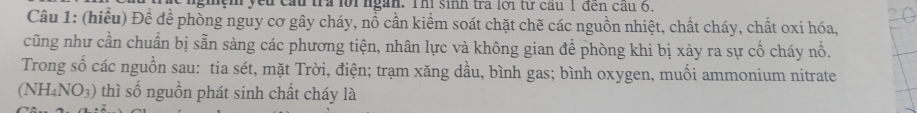 yếu cầu tra lới ngàn. Thi sinh tra lới từ cầu 1 đền cầu 6. 
Câu 1: (hiểu) Để để phòng nguy cơ gây cháy, nổ cần kiểm soát chặt chẽ các nguồn nhiệt, chất cháy, chất oxi hóa, 
cũng như cần chuẩn bị sẵn sàng các phương tiện, nhân lực và không gian để phòng khi bị xảy ra sự cố cháy nổ. 
Trong số các nguồn sau: tia sét, mặt Trời, điện; trạm xăng dầu, bình gas; bình oxygen, muối ammonium nitrate 
(NH4NO3) thì số nguồn phát sinh chất cháy là