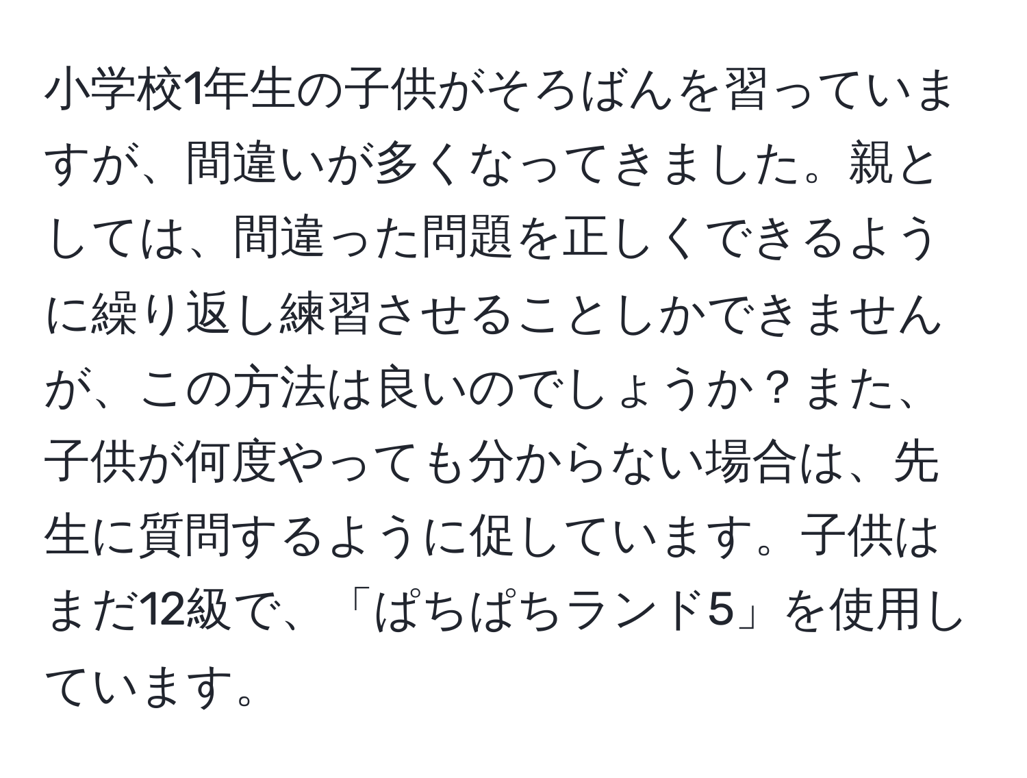 小学校1年生の子供がそろばんを習っていますが、間違いが多くなってきました。親としては、間違った問題を正しくできるように繰り返し練習させることしかできませんが、この方法は良いのでしょうか？また、子供が何度やっても分からない場合は、先生に質問するように促しています。子供はまだ12級で、「ぱちぱちランド5」を使用しています。